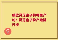 破壁灵芝孢子粉哪里产的？灵芝孢子粉产地排行榜