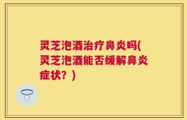 灵芝泡酒治疗鼻炎吗(灵芝泡酒能否缓解鼻炎症状？)