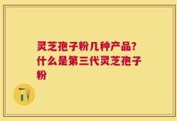 灵芝孢子粉几种产品？什么是第三代灵芝孢子粉