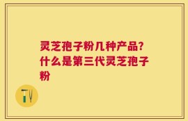 灵芝孢子粉几种产品？什么是第三代灵芝孢子粉