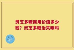 灵芝多糖商用价值多少钱？灵芝多糖治失眠吗