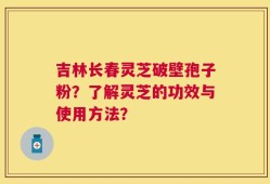 吉林长春灵芝破壁孢子粉？了解灵芝的功效与使用方法？