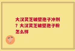 大汉灵芝破壁孢子冲剂？大汉灵芝破壁孢子粉怎么样