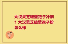 大汉灵芝破壁孢子冲剂？大汉灵芝破壁孢子粉怎么样