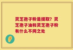 灵芝孢子粉是提取？灵芝孢子油和灵芝孢子粉有什么不同之处