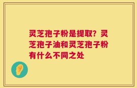 灵芝孢子粉是提取？灵芝孢子油和灵芝孢子粉有什么不同之处