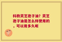 科教灵芝孢子油？灵芝孢子油是怎么样使用的，可以用多久呢