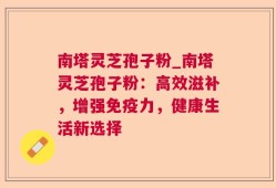 南塔灵芝孢子粉_南塔灵芝孢子粉：高效滋补，增强免疫力，健康生活新选择