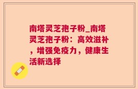 南塔灵芝孢子粉_南塔灵芝孢子粉：高效滋补，增强免疫力，健康生活新选择