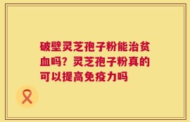 破壁灵芝孢子粉能治贫血吗？灵芝孢子粉真的可以提高免疫力吗
