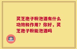 灵芝孢子粉泡酒有什么功效和作用？你好，灵芝孢子粉能泡酒吗