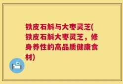 铁皮石斛与大枣灵芝(铁皮石斛大枣灵芝，修身养性的高品质健康食材)