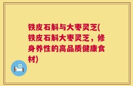 铁皮石斛与大枣灵芝(铁皮石斛大枣灵芝，修身养性的高品质健康食材)