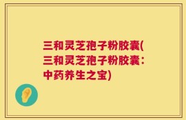 三和灵芝孢子粉胶囊(三和灵芝孢子粉胶囊：中药养生之宝)