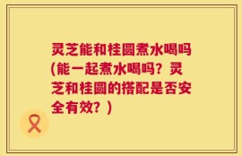 灵芝能和桂圆煮水喝吗(能一起煮水喝吗？灵芝和桂圆的搭配是否安全有效？)