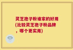 灵芝孢子粉谁家的好用(比较灵芝孢子粉品牌，哪个更实用)