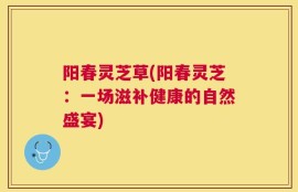 阳春灵芝草(阳春灵芝：一场滋补健康的自然盛宴)