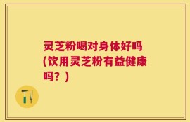 灵芝粉喝对身体好吗 (饮用灵芝粉有益健康吗？)
