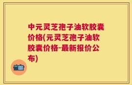 中元灵芝孢子油软胶囊价格(元灵芝孢子油软胶囊价格-最新报价公布)