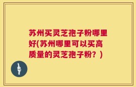 苏州买灵芝孢子粉哪里好(苏州哪里可以买高质量的灵芝孢子粉？)