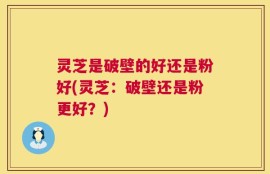 灵芝是破壁的好还是粉好(灵芝：破壁还是粉更好？)