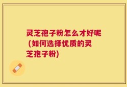 灵芝孢子粉怎么才好呢 (如何选择优质的灵芝孢子粉)