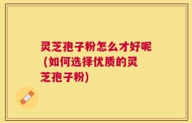 灵芝孢子粉怎么才好呢 (如何选择优质的灵芝孢子粉)