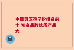 中国灵芝孢子粉排名前十 知名品牌优质产品大