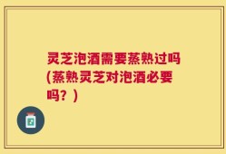 灵芝泡酒需要蒸熟过吗(蒸熟灵芝对泡酒必要吗？)