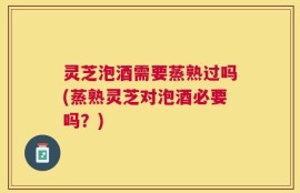 灵芝泡酒需要蒸熟过吗(蒸熟灵芝对泡酒必要吗？)