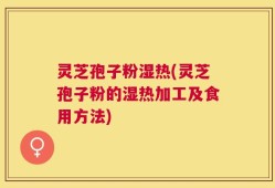 灵芝孢子粉湿热(灵芝孢子粉的湿热加工及食用方法)