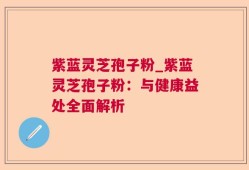 紫蓝灵芝孢子粉_紫蓝灵芝孢子粉：与健康益处全面解析