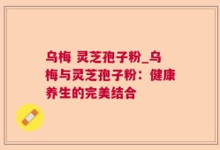 乌梅 灵芝孢子粉_乌梅与灵芝孢子粉：健康养生的完美结合