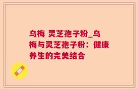 乌梅 灵芝孢子粉_乌梅与灵芝孢子粉：健康养生的完美结合