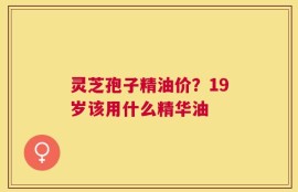 灵芝孢子精油价？19岁该用什么精华油