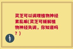 灵芝可以调理植物神经紊乱嘛(灵芝可缓解植物神经失调，你知道吗？)