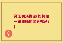 灵芝鸭汤做法(如何做一锅美味的灵芝鸭汤？)