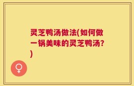 灵芝鸭汤做法(如何做一锅美味的灵芝鸭汤？)