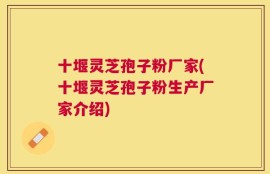十堰灵芝孢子粉厂家(十堰灵芝孢子粉生产厂家介绍)