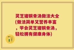 灵芝猪铜骨汤做法大全(做法简单又营养丰富，学会灵芝猪铜骨汤，轻松拥有健康身体)