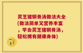 灵芝猪铜骨汤做法大全(做法简单又营养丰富，学会灵芝猪铜骨汤，轻松拥有健康身体)