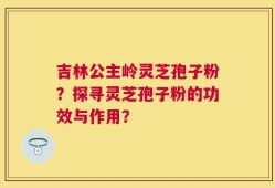 吉林公主岭灵芝孢子粉？探寻灵芝孢子粉的功效与作用？