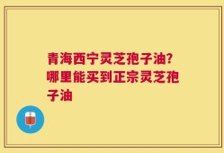 青海西宁灵芝孢子油？哪里能买到正宗灵芝孢子油
