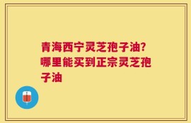 青海西宁灵芝孢子油？哪里能买到正宗灵芝孢子油