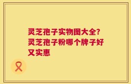 灵芝孢子实物图大全？灵芝孢子粉哪个牌子好又实惠