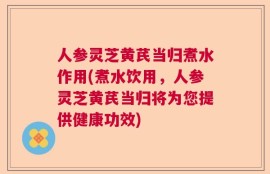 人参灵芝黄芪当归煮水作用(煮水饮用，人参灵芝黄芪当归将为您提供健康功效)