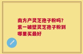 南方产灵芝孢子粉吗？紫一破壁灵芝孢子粉到哪里买最好