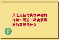 灵芝三萜对良性肿瘤的作用？灵芝三萜含量最高的灵芝是什么