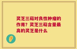 灵芝三萜对良性肿瘤的作用？灵芝三萜含量最高的灵芝是什么