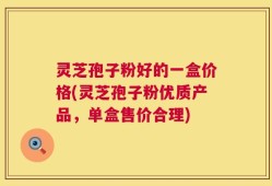 灵芝孢子粉好的一盒价格(灵芝孢子粉优质产品，单盒售价合理)